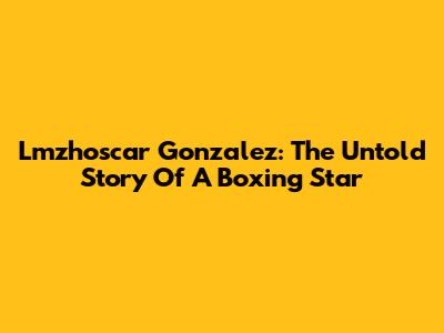 Lmzhoscar Gonzalez: The Untold Story Of A Boxing Star