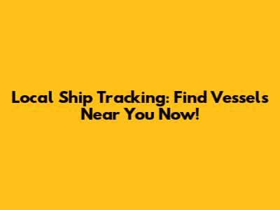 Local Ship Tracking: Find Vessels Near You Now!