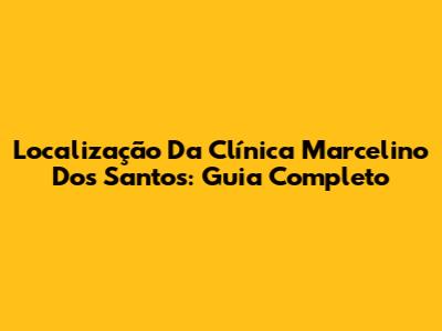 Localização Da Clínica Marcelino Dos Santos: Guia Completo