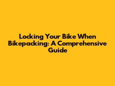 Locking Your Bike When Bikepacking: A Comprehensive Guide
