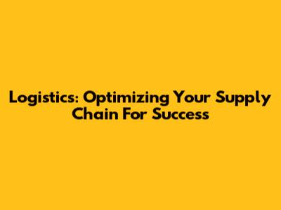 Logistics: Optimizing Your Supply Chain For Success