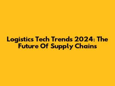 Logistics Tech Trends 2024: The Future Of Supply Chains