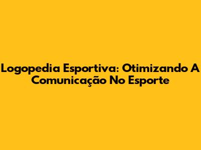 Logopedia Esportiva: Otimizando A Comunicação No Esporte