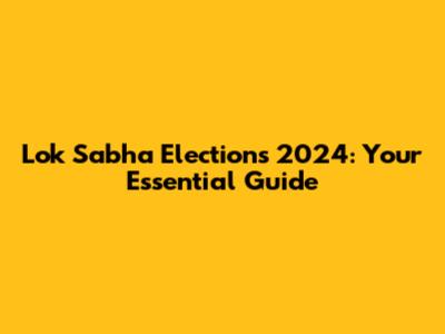 Lok Sabha Elections 2024: Your Essential Guide