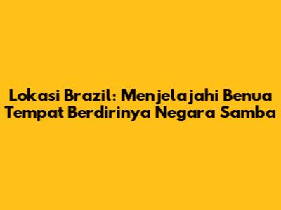 Lokasi Brazil: Menjelajahi Benua Tempat Berdirinya Negara Samba