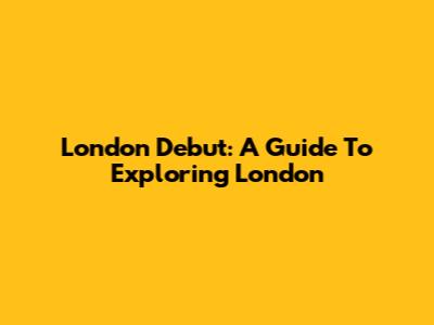 London Debut: A Guide To Exploring London