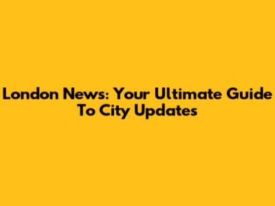 London News: Your Ultimate Guide To City Updates