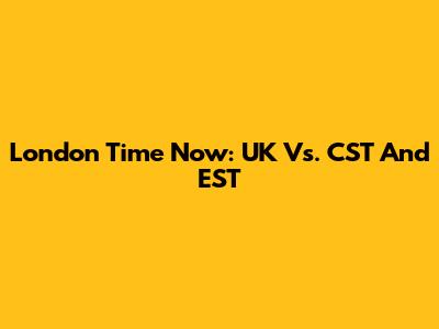 London Time Now: UK Vs. CST And EST