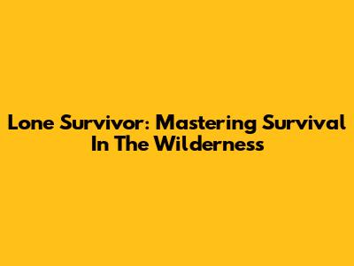 Lone Survivor: Mastering Survival In The Wilderness