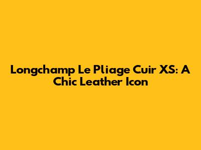 Longchamp Le Pliage Cuir XS: A Chic Leather Icon