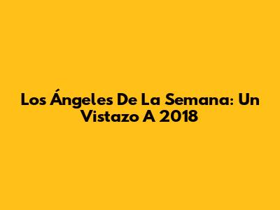 Los Ángeles De La Semana: Un Vistazo A 2018