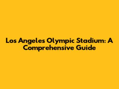Los Angeles Olympic Stadium: A Comprehensive Guide