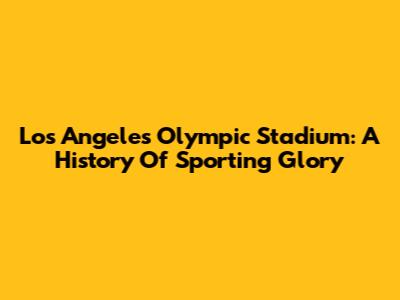 Los Angeles Olympic Stadium: A History Of Sporting Glory