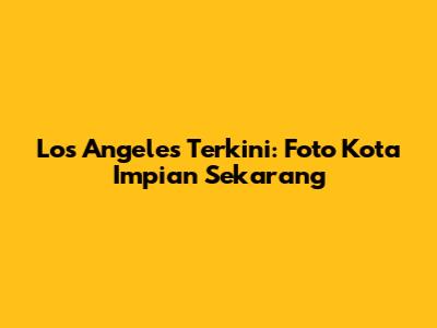 Los Angeles Terkini: Foto Kota Impian Sekarang