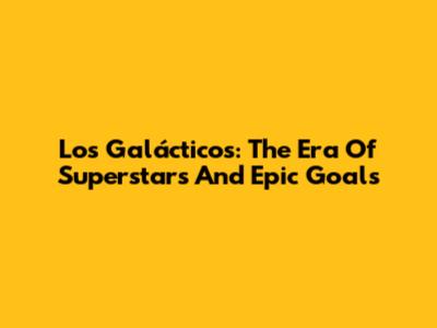 Los Galácticos: The Era Of Superstars And Epic Goals