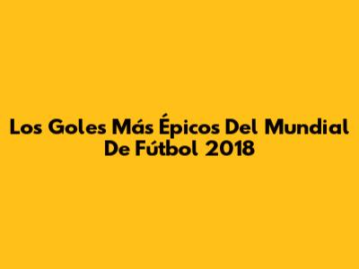Los Goles Más Épicos Del Mundial De Fútbol 2018