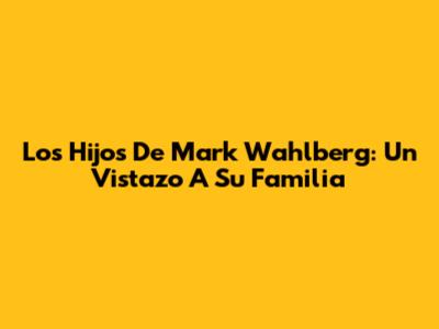 Los Hijos De Mark Wahlberg: Un Vistazo A Su Familia