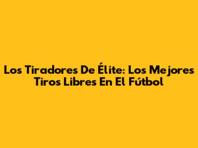 Los Tiradores De Élite: Los Mejores Tiros Libres En El Fútbol