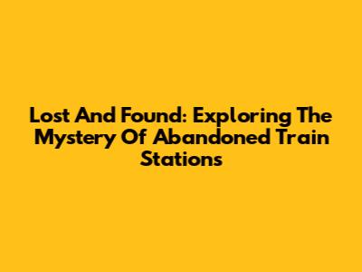 Lost And Found: Exploring The Mystery Of Abandoned Train Stations