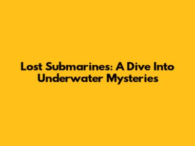 Lost Submarines: A Dive Into Underwater Mysteries