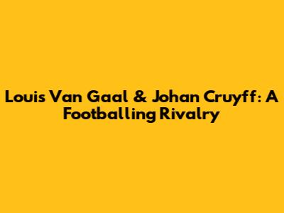 Louis Van Gaal & Johan Cruyff: A Footballing Rivalry