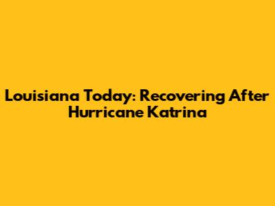 Louisiana Today: Recovering After Hurricane Katrina