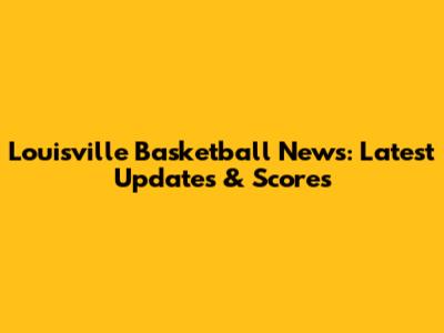 Louisville Basketball News: Latest Updates & Scores