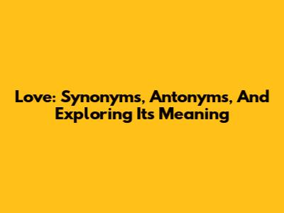 Love: Synonyms, Antonyms, And Exploring Its Meaning