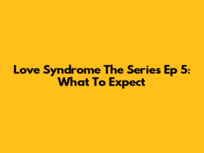 Love Syndrome The Series Ep 5: What To Expect