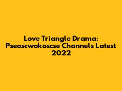 Love Triangle Drama: Pseoscwokoscse Channel's Latest 2022