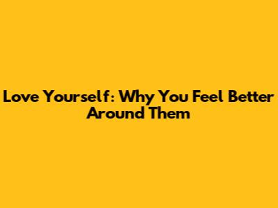 Love Yourself: Why You Feel Better Around Them