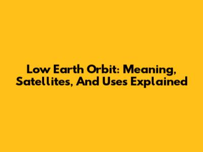 Low Earth Orbit: Meaning, Satellites, And Uses Explained