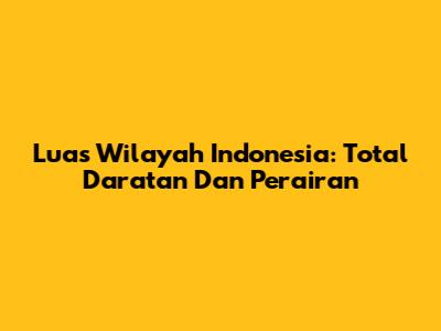 Luas Wilayah Indonesia: Total Daratan Dan Perairan