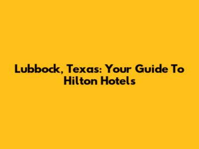 Lubbock, Texas: Your Guide To Hilton Hotels