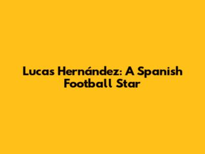 Lucas Hernández: A Spanish Football Star
