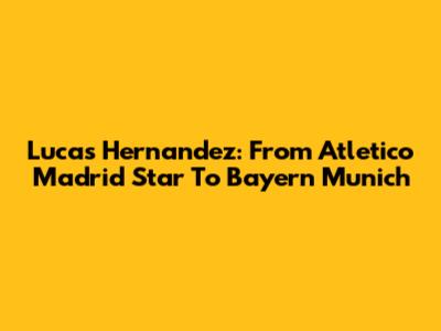Lucas Hernandez: From Atletico Madrid Star To Bayern Munich