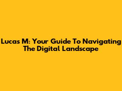 Lucas M: Your Guide To Navigating The Digital Landscape