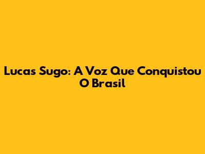 Lucas Sugo: A Voz Que Conquistou O Brasil