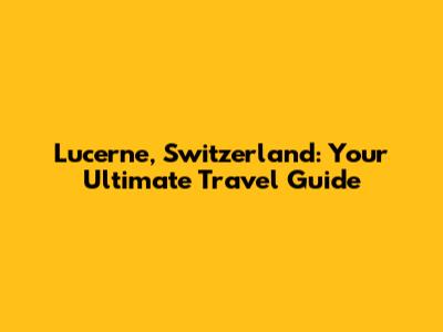 Lucerne, Switzerland: Your Ultimate Travel Guide