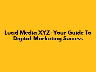 Lucid Media XYZ: Your Guide To Digital Marketing Success