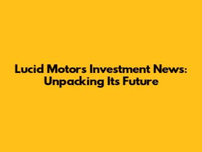 Lucid Motors Investment News: Unpacking Its Future
