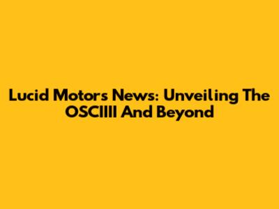 Lucid Motors News: Unveiling The OSCIIII And Beyond
