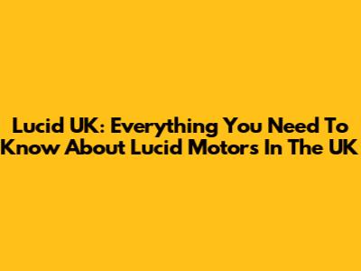 Lucid UK: Everything You Need To Know About Lucid Motors In The UK