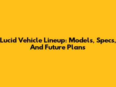 Lucid Vehicle Lineup: Models, Specs, And Future Plans