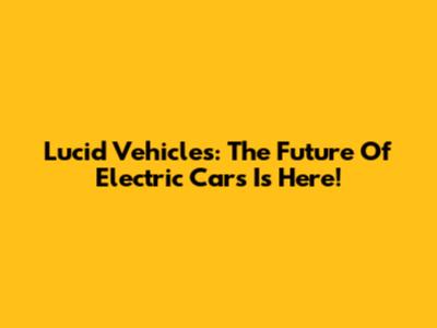 Lucid Vehicles: The Future Of Electric Cars Is Here!