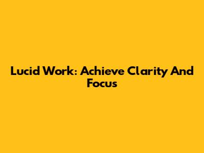 Lucid Work: Achieve Clarity And Focus
