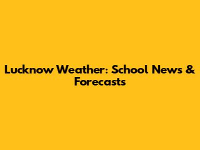 Lucknow Weather: School News & Forecasts
