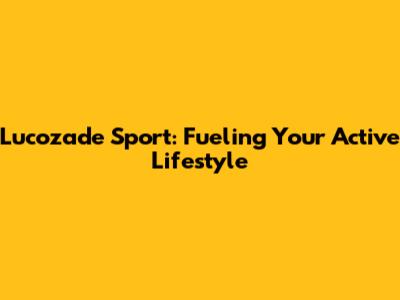 Lucozade Sport: Fueling Your Active Lifestyle