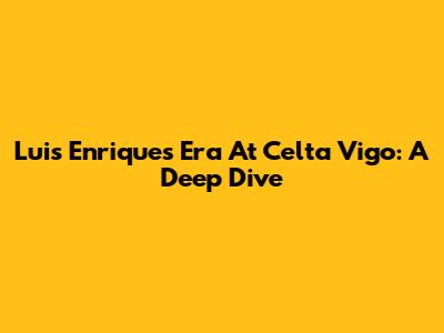 Luis Enrique's Era At Celta Vigo: A Deep Dive