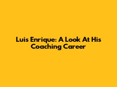 Luis Enrique: A Look At His Coaching Career
